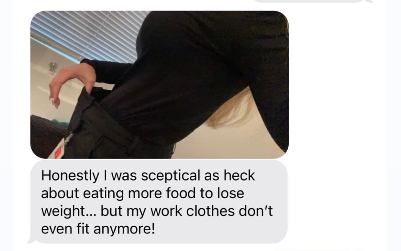 Client photo and message: honestly I was sceptical as heck about eating more food to lose weight, but my work clothes don't even fit anymore.