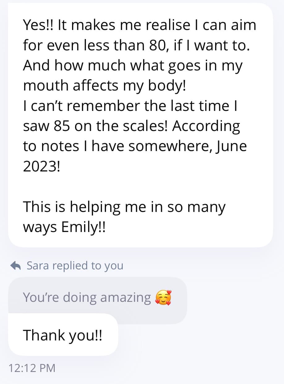 Client message: I can't remember the last time I saw 85 on the scales, this is helping me in so many ways Emily.