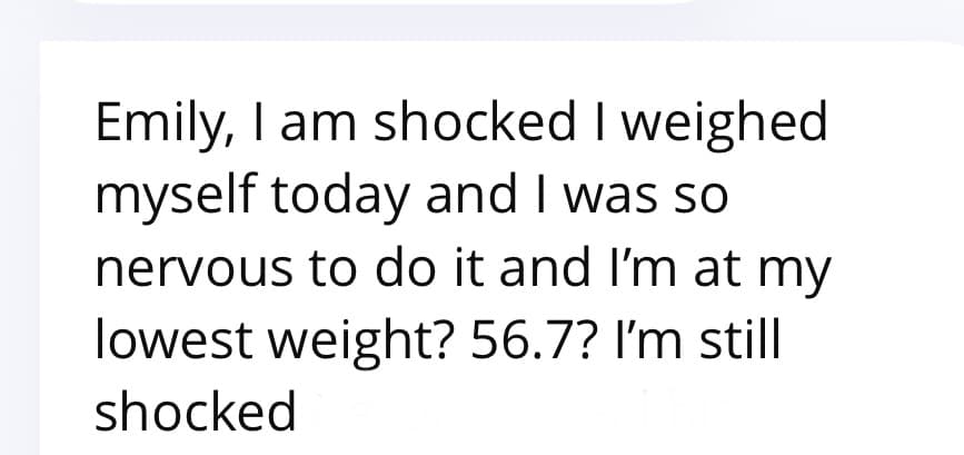 Client message: Emily I am shocked, I weighed myself today and I'm at my lowest weight, 56.7, I'm still shocked.