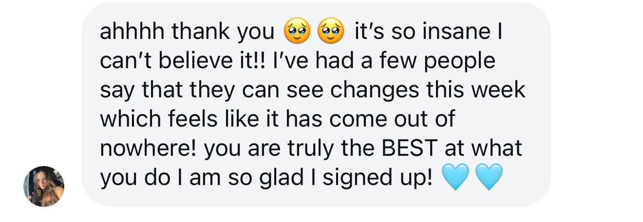 Client message: it's so insane I can't believe it, people say they can see changes this week, you are truly the best at what you do, so glad I signed up.