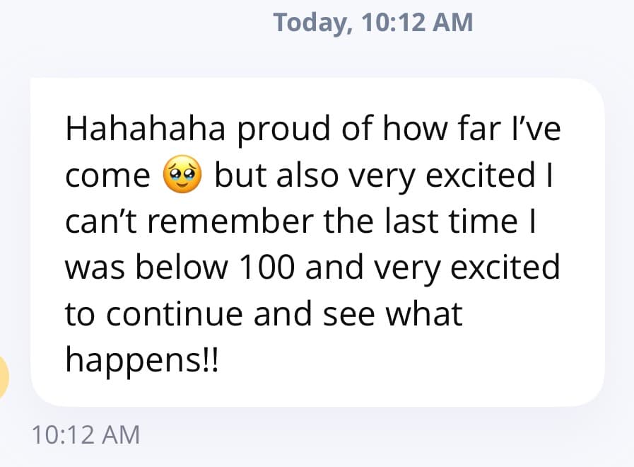 Client message: proud of how far I've come, can't remember the last time I was below 100, very excited to continue and see what happens.