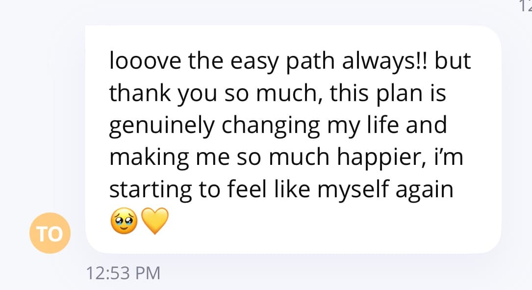 Client message: I loove the easy path, this plan is genuinely changing my life and making me happier, I'm starting to feel like myself again.